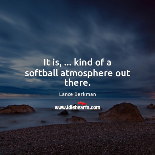 It is, … kind of a softball atmosphere out there. Image