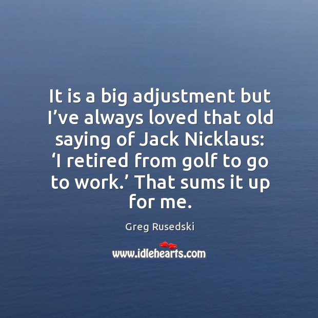 It is a big adjustment but I’ve always loved that old saying of jack nicklaus 