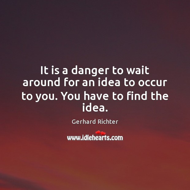 It is a danger to wait around for an idea to occur to you. You have to find the idea. Image