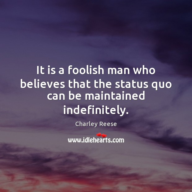 It is a foolish man who believes that the status quo can be maintained indefinitely. 