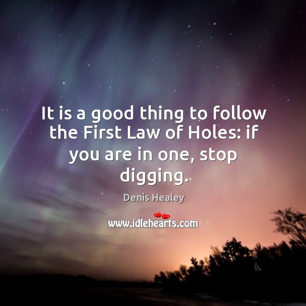 It is a good thing to follow the first law of holes: if you are in one, stop digging. Denis Healey Picture Quote