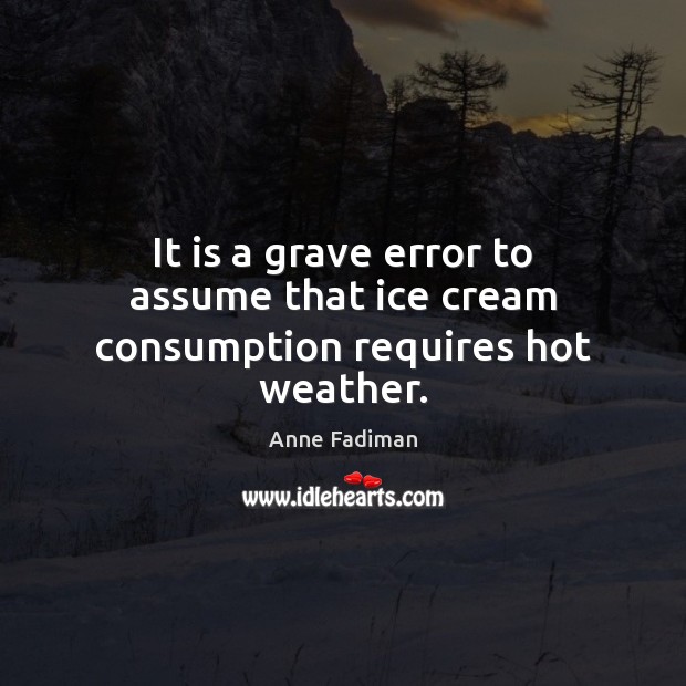 It is a grave error to assume that ice cream consumption requires hot weather. Anne Fadiman Picture Quote