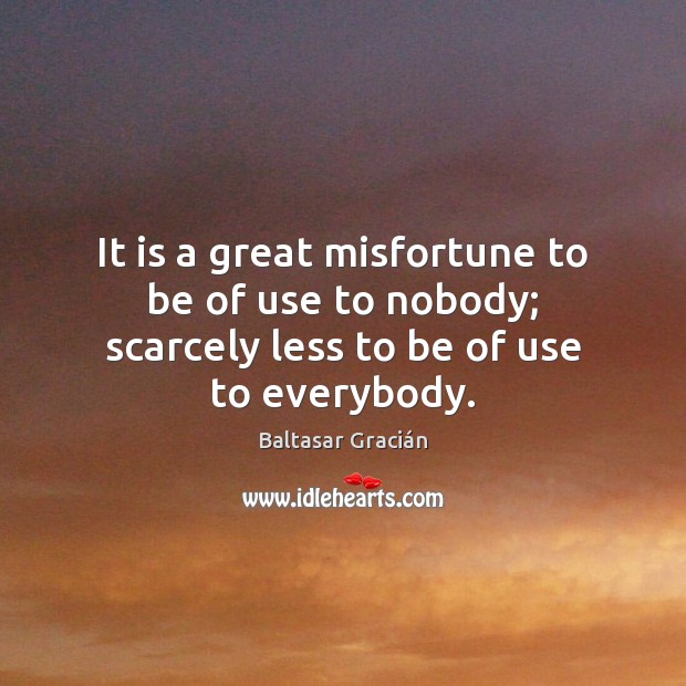 It is a great misfortune to be of use to nobody; scarcely less to be of use to everybody. Baltasar Gracián Picture Quote