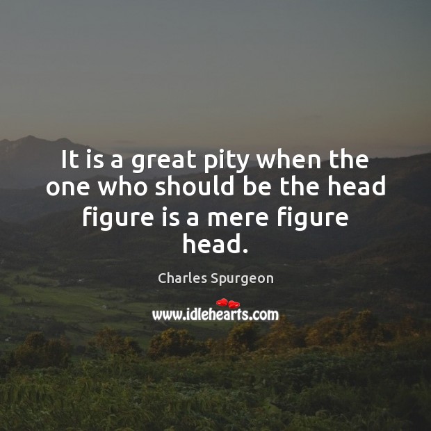 It is a great pity when the one who should be the head figure is a mere figure head. Charles Spurgeon Picture Quote
