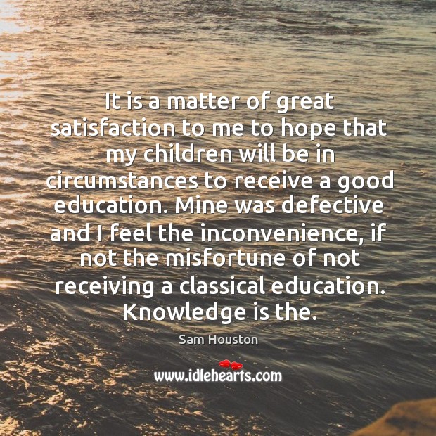 It is a matter of great satisfaction to me to hope that my children will be in circumstances to receive a good education. Sam Houston Picture Quote