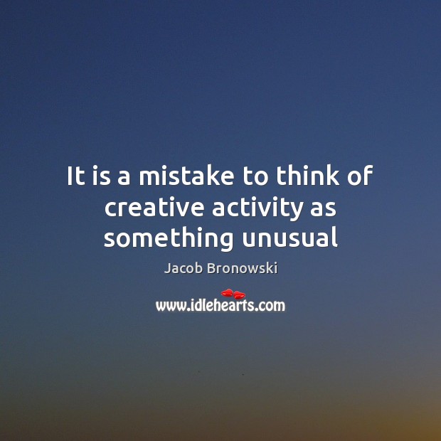 It is a mistake to think of creative activity as something unusual Jacob Bronowski Picture Quote