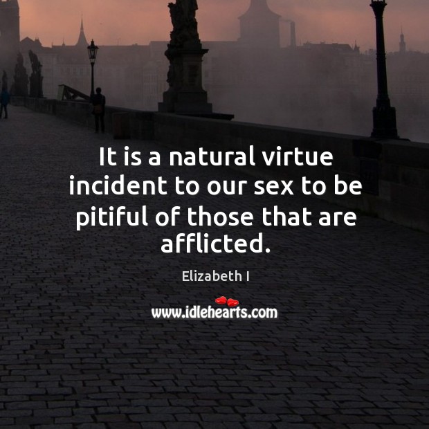 It is a natural virtue incident to our sex to be pitiful of those that are afflicted. Elizabeth I Picture Quote