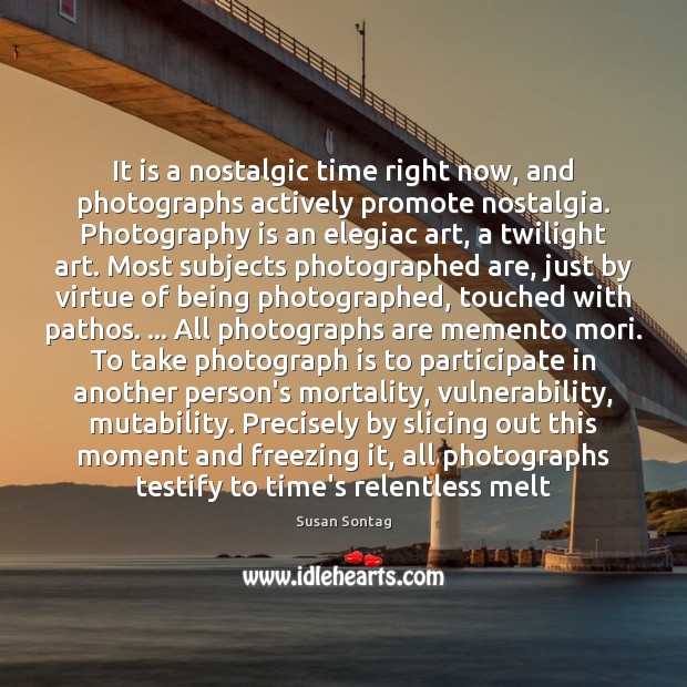 It is a nostalgic time right now, and photographs actively promote nostalgia. Susan Sontag Picture Quote