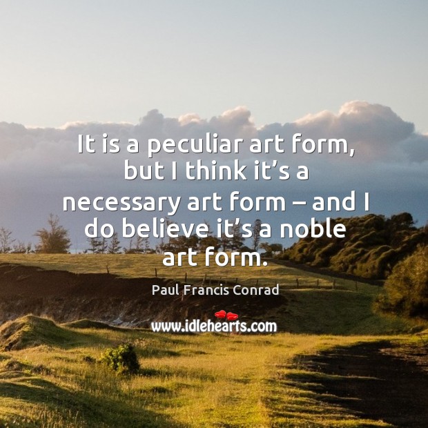 It is a peculiar art form, but I think it’s a necessary art form – and I do believe it’s a noble art form. Paul Francis Conrad Picture Quote