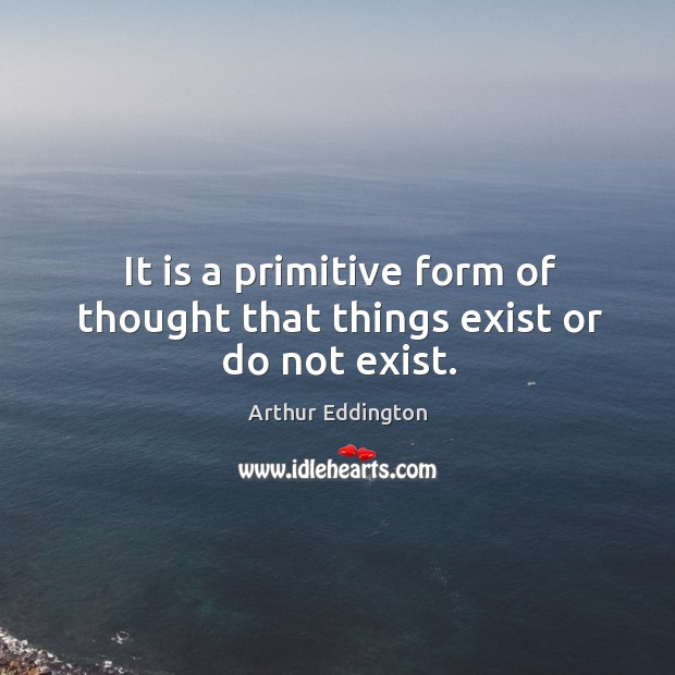It is a primitive form of thought that things exist or do not exist. Arthur Eddington Picture Quote