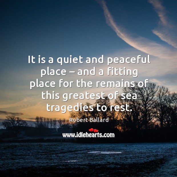 It is a quiet and peaceful place – and a fitting place for the remains of this greatest of sea tragedies to rest. Robert Ballard Picture Quote