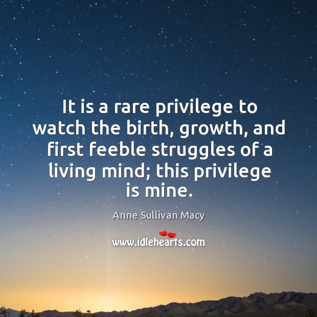 It is a rare privilege to watch the birth, growth, and first feeble struggles of a living mind; this privilege is mine. Anne Sullivan Macy Picture Quote