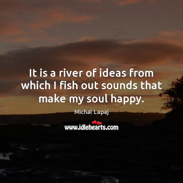 It is a river of ideas from which I fish out sounds that make my soul happy. Michal Lapaj Picture Quote