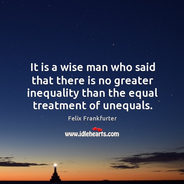 It is a wise man who said that there is no greater inequality than the equal treatment of unequals. 