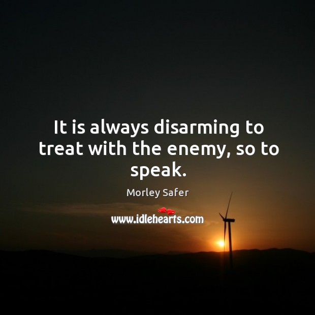 It is always disarming to treat with the enemy, so to speak. Morley Safer Picture Quote