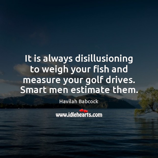 It is always disillusioning to weigh your fish and measure your golf 
