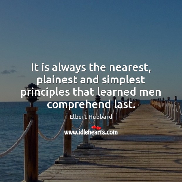 It is always the nearest, plainest and simplest principles that learned men Elbert Hubbard Picture Quote