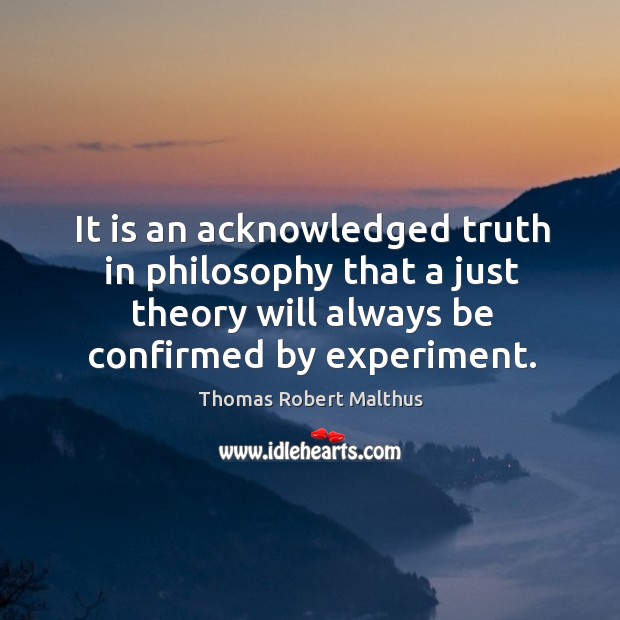 It is an acknowledged truth in philosophy that a just theory will always be confirmed by experiment. Thomas Robert Malthus Picture Quote
