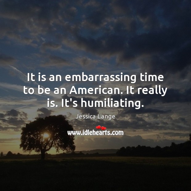It is an embarrassing time to be an American. It really is. It’s humiliating. Jessica Lange Picture Quote