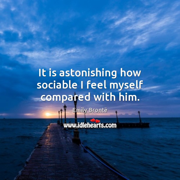 It is astonishing how sociable I feel myself compared with him. Emily Brontë Picture Quote