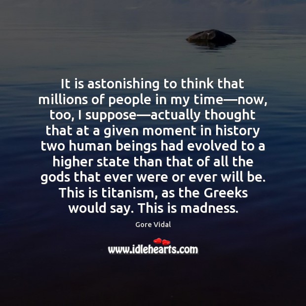 It is astonishing to think that millions of people in my time— 