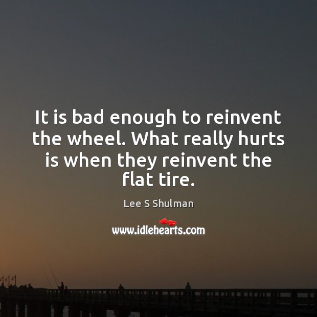 It is bad enough to reinvent the wheel. What really hurts is Lee S Shulman Picture Quote