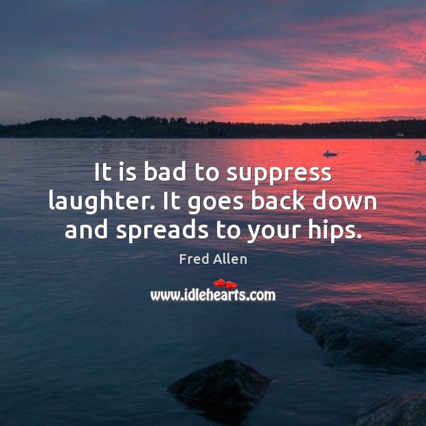 It is bad to suppress laughter. It goes back down and spreads to your hips. Fred Allen Picture Quote