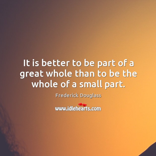 It is better to be part of a great whole than to be the whole of a small part. Frederick Douglass Picture Quote