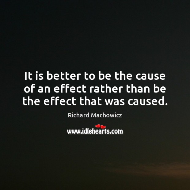It is better to be the cause of an effect rather than be the effect that was caused. Richard Machowicz Picture Quote