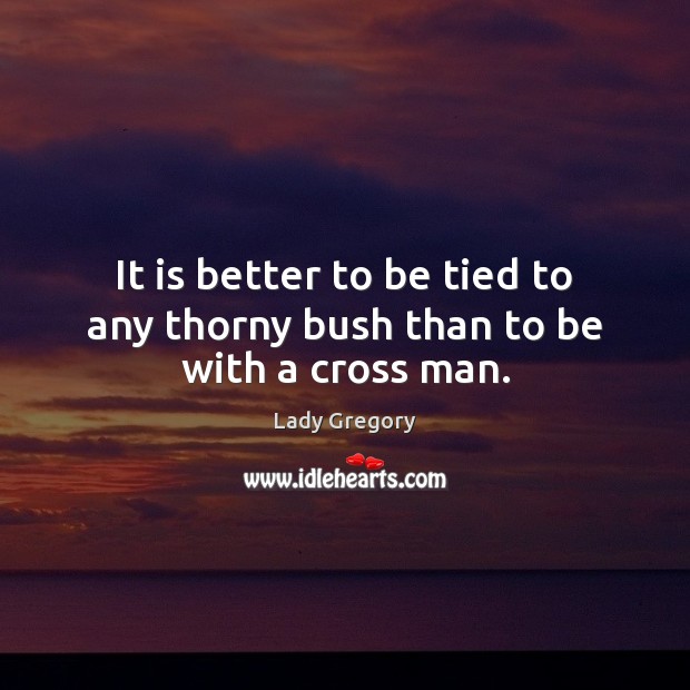 It is better to be tied to any thorny bush than to be with a cross man. Lady Gregory Picture Quote