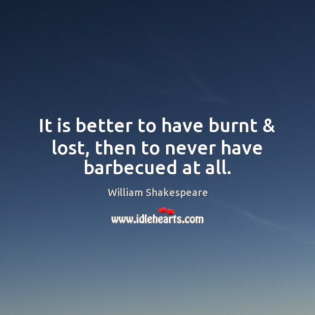 It is better to have burnt & lost, then to never have barbecued at all. Image