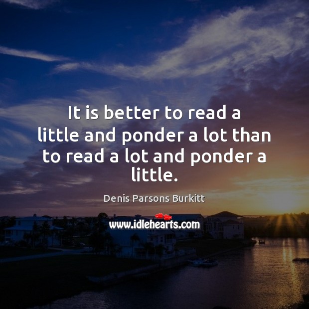 It is better to read a little and ponder a lot than to read a lot and ponder a little. Denis Parsons Burkitt Picture Quote
