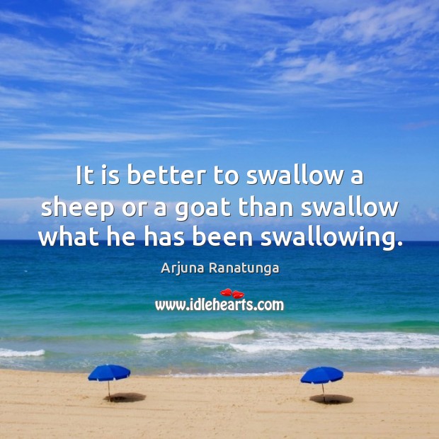 It is better to swallow a sheep or a goat than swallow what he has been swallowing. Arjuna Ranatunga Picture Quote