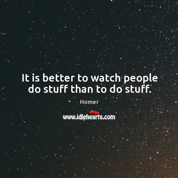 It is better to watch people do stuff than to do stuff. Image