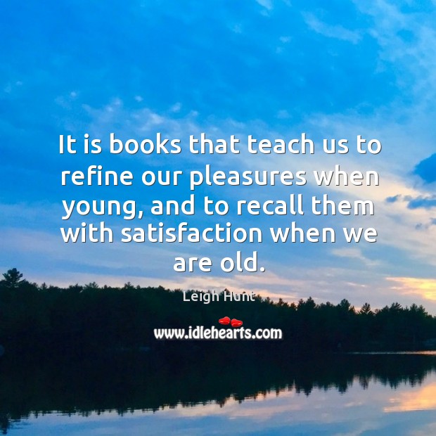 It is books that teach us to refine our pleasures when young, and to recall them with satisfaction when we are old. Leigh Hunt Picture Quote