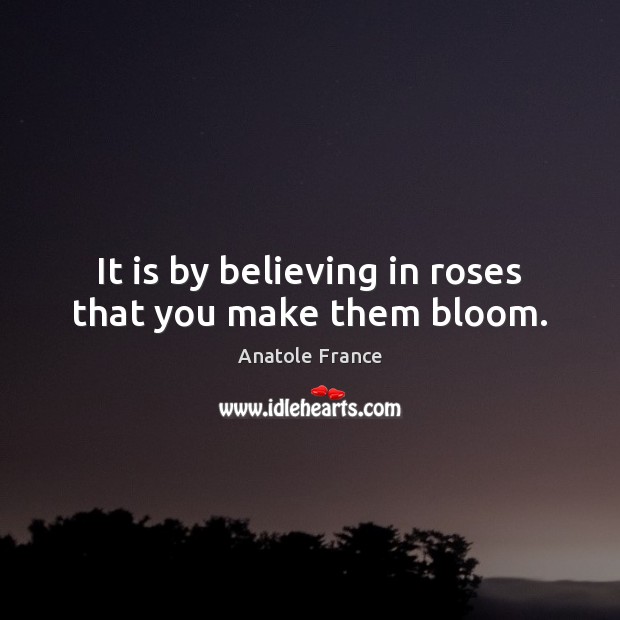It is by believing in roses that you make them bloom. Anatole France Picture Quote