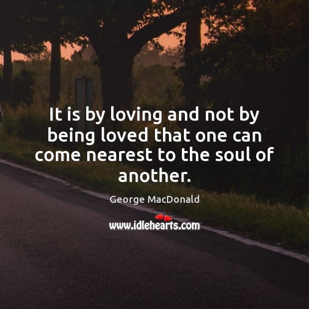 It is by loving and not by being loved that one can come nearest to the soul of another. George MacDonald Picture Quote