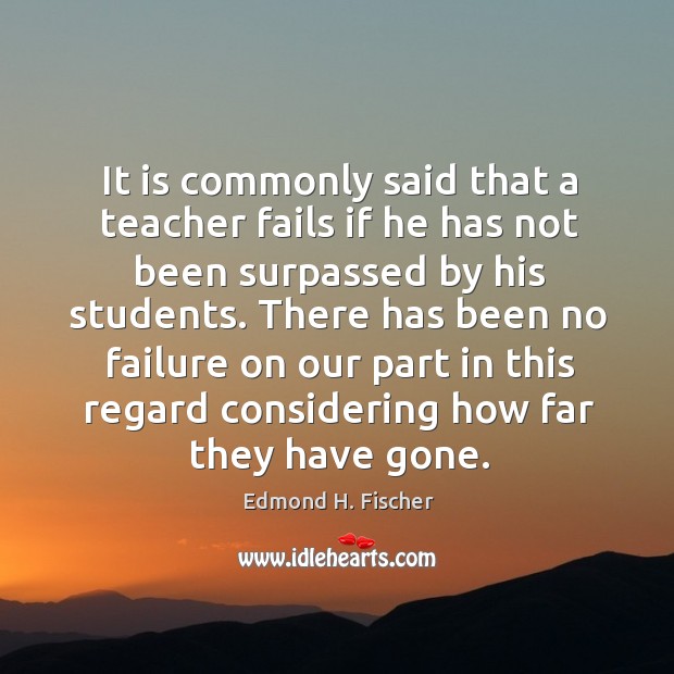 It is commonly said that a teacher fails if he has not been surpassed by his students. Edmond H. Fischer Picture Quote
