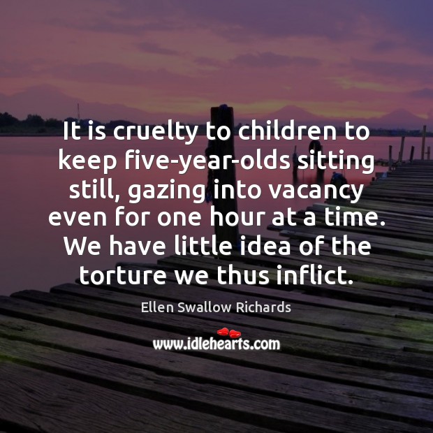 It is cruelty to children to keep five-year-olds sitting still, gazing into Ellen Swallow Richards Picture Quote