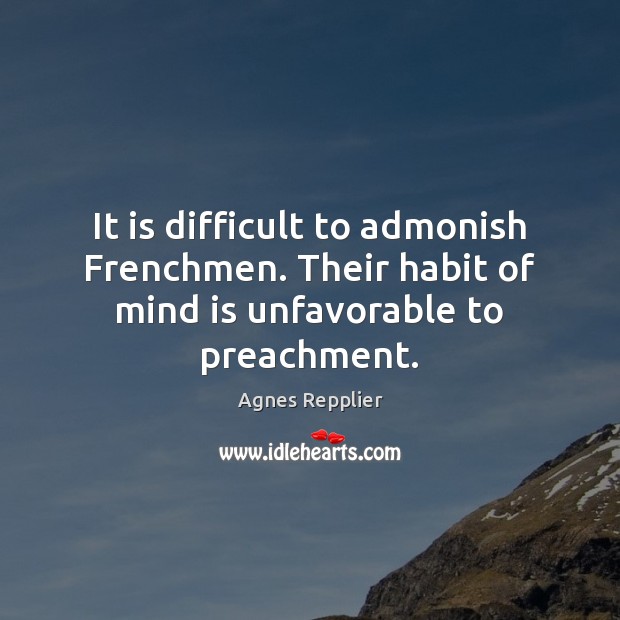 It is difficult to admonish Frenchmen. Their habit of mind is unfavorable to preachment. Agnes Repplier Picture Quote