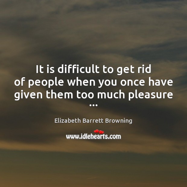 It is difficult to get rid of people when you once have given them too much pleasure … Elizabeth Barrett Browning Picture Quote