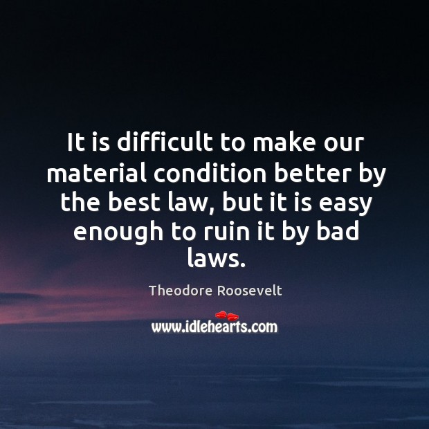 It is difficult to make our material condition better by the best law, but it is easy enough to ruin it by bad laws. Theodore Roosevelt Picture Quote