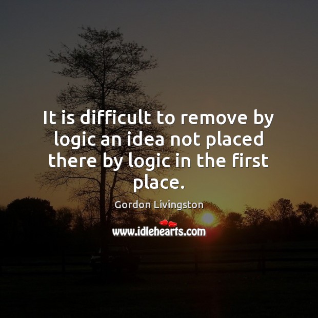 It is difficult to remove by logic an idea not placed there by logic in the first place. Gordon Livingston Picture Quote