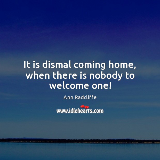 It is dismal coming home, when there is nobody to welcome one! Ann Radcliffe Picture Quote