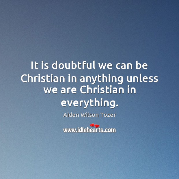 It is doubtful we can be Christian in anything unless we are Christian in everything. Aiden Wilson Tozer Picture Quote