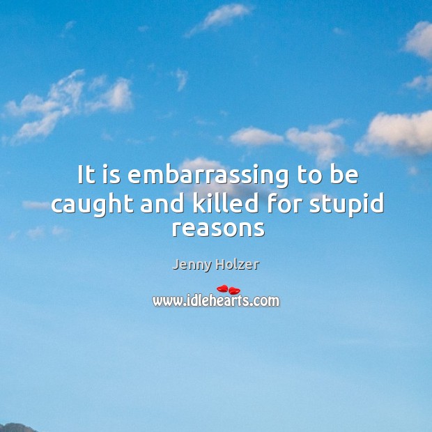 It is embarrassing to be caught and killed for stupid reasons Jenny Holzer Picture Quote
