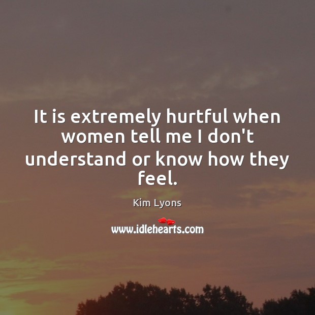 It is extremely hurtful when women tell me I don’t understand or know how they feel. Kim Lyons Picture Quote