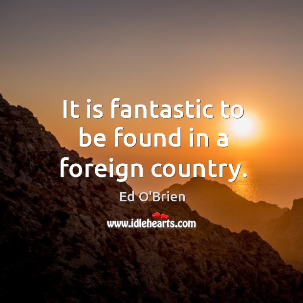 It is fantastic to be found in a foreign country. Ed O’Brien Picture Quote