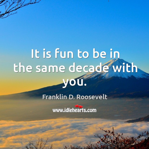 It is fun to be in the same decade with you. Franklin D. Roosevelt Picture Quote