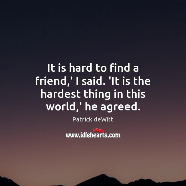 It is hard to find a friend,’ I said. ‘It is the hardest thing in this world,’ he agreed. Patrick deWitt Picture Quote